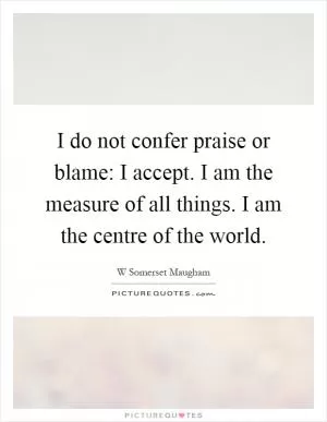 I do not confer praise or blame: I accept. I am the measure of all things. I am the centre of the world Picture Quote #1