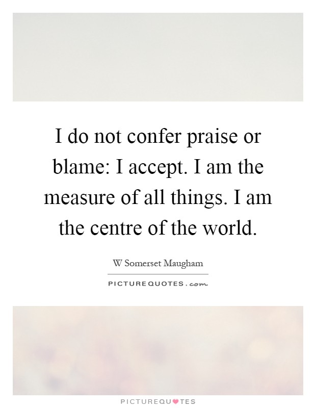I do not confer praise or blame: I accept. I am the measure of all things. I am the centre of the world Picture Quote #1