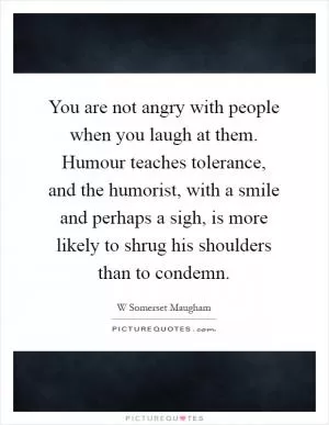 You are not angry with people when you laugh at them. Humour teaches tolerance, and the humorist, with a smile and perhaps a sigh, is more likely to shrug his shoulders than to condemn Picture Quote #1