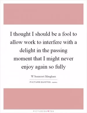 I thought I should be a fool to allow work to interfere with a delight in the passing moment that I might never enjoy again so fully Picture Quote #1