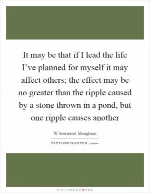 It may be that if I lead the life I’ve planned for myself it may affect others; the effect may be no greater than the ripple caused by a stone thrown in a pond, but one ripple causes another Picture Quote #1