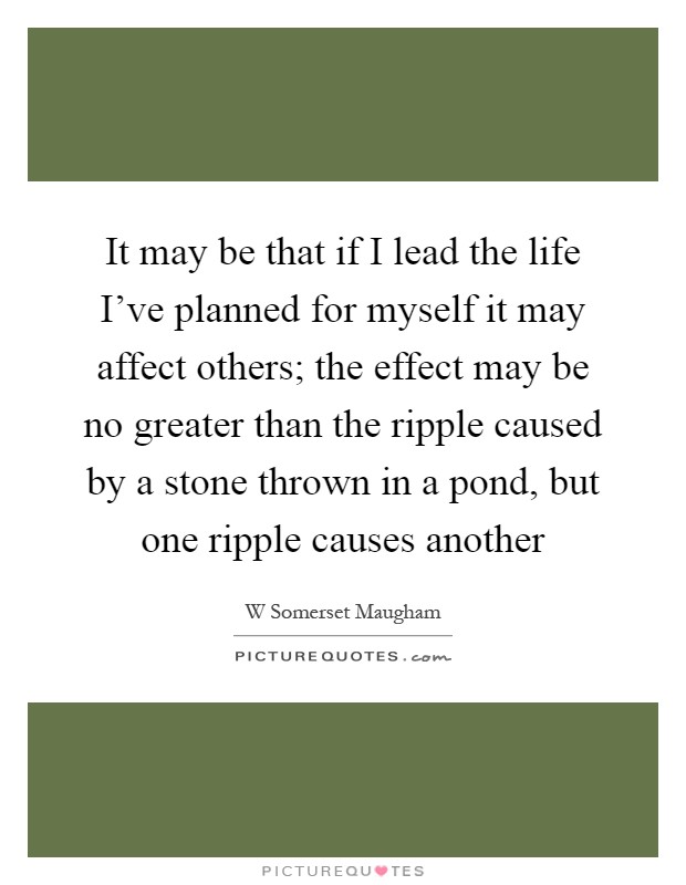 It may be that if I lead the life I've planned for myself it may affect others; the effect may be no greater than the ripple caused by a stone thrown in a pond, but one ripple causes another Picture Quote #1