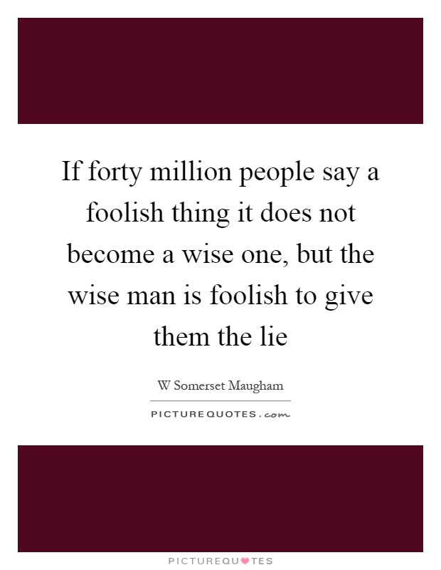 If forty million people say a foolish thing it does not become a wise one, but the wise man is foolish to give them the lie Picture Quote #1