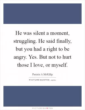 He was silent a moment, struggling. He said finally, but you had a right to be angry. Yes. But not to hurt those I love, or myself Picture Quote #1