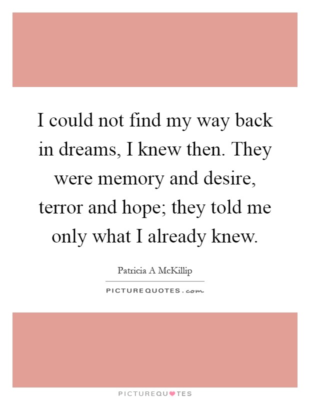 I could not find my way back in dreams, I knew then. They were memory and desire, terror and hope; they told me only what I already knew Picture Quote #1