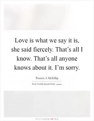 Love is what we say it is, she said fiercely. That’s all I know. That’s all anyone knows about it. I’m sorry Picture Quote #1
