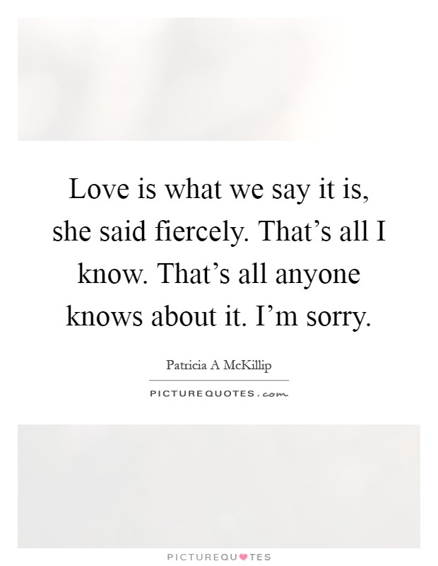 Love is what we say it is, she said fiercely. That's all I know. That's all anyone knows about it. I'm sorry Picture Quote #1