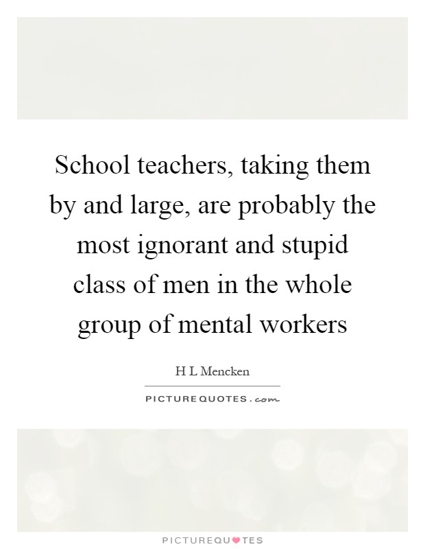 School teachers, taking them by and large, are probably the most ignorant and stupid class of men in the whole group of mental workers Picture Quote #1