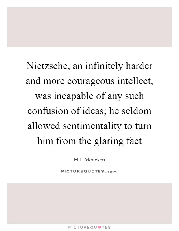 Nietzsche, an infinitely harder and more courageous intellect, was incapable of any such confusion of ideas; he seldom allowed sentimentality to turn him from the glaring fact Picture Quote #1
