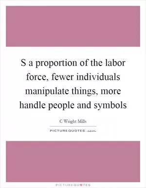 S a proportion of the labor force, fewer individuals manipulate things, more handle people and symbols Picture Quote #1
