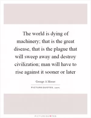 The world is dying of machinery; that is the great disease, that is the plague that will sweep away and destroy civilization; man will have to rise against it sooner or later Picture Quote #1