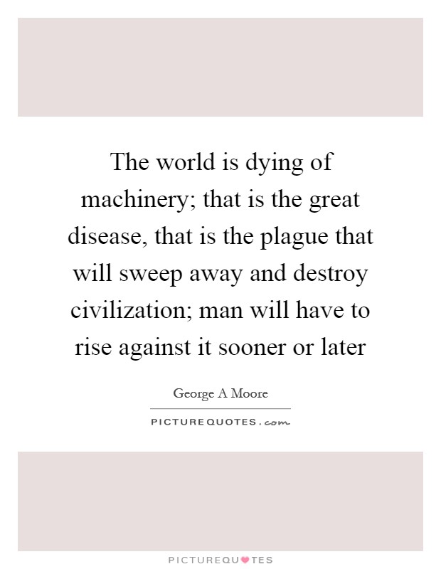 The world is dying of machinery; that is the great disease, that is the plague that will sweep away and destroy civilization; man will have to rise against it sooner or later Picture Quote #1