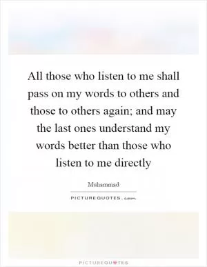 All those who listen to me shall pass on my words to others and those to others again; and may the last ones understand my words better than those who listen to me directly Picture Quote #1