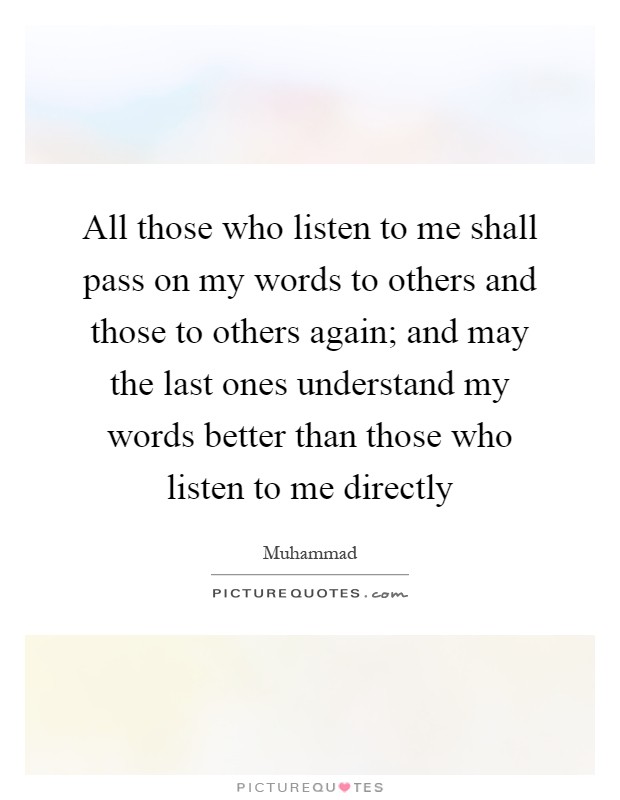 All those who listen to me shall pass on my words to others and those to others again; and may the last ones understand my words better than those who listen to me directly Picture Quote #1