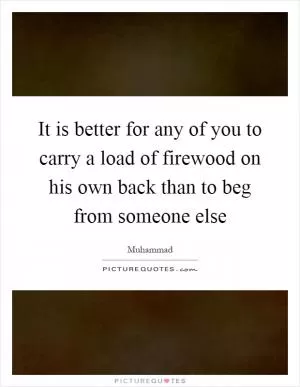 It is better for any of you to carry a load of firewood on his own back than to beg from someone else Picture Quote #1
