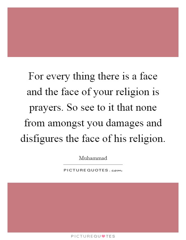 For every thing there is a face and the face of your religion is prayers. So see to it that none from amongst you damages and disfigures the face of his religion Picture Quote #1
