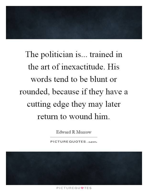 The politician is... trained in the art of inexactitude. His words tend to be blunt or rounded, because if they have a cutting edge they may later return to wound him Picture Quote #1