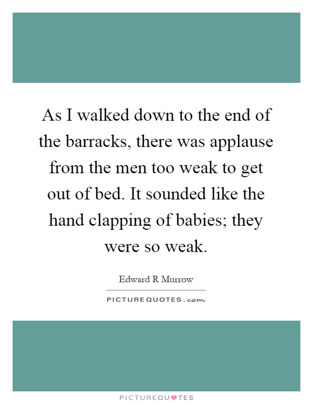 As I walked down to the end of the barracks, there was applause from the men too weak to get out of bed. It sounded like the hand clapping of babies; they were so weak Picture Quote #1
