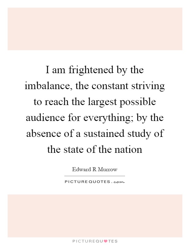 I am frightened by the imbalance, the constant striving to reach the largest possible audience for everything; by the absence of a sustained study of the state of the nation Picture Quote #1