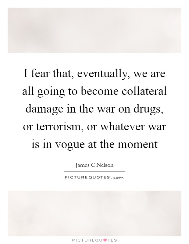 I fear that, eventually, we are all going to become collateral damage in the war on drugs, or terrorism, or whatever war is in vogue at the moment Picture Quote #1