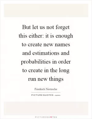But let us not forget this either: it is enough to create new names and estimations and probabilities in order to create in the long run new things Picture Quote #1