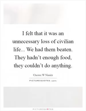 I felt that it was an unnecessary loss of civilian life... We had them beaten. They hadn’t enough food, they couldn’t do anything Picture Quote #1
