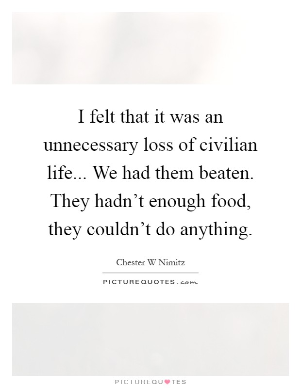 I felt that it was an unnecessary loss of civilian life... We had them beaten. They hadn't enough food, they couldn't do anything Picture Quote #1