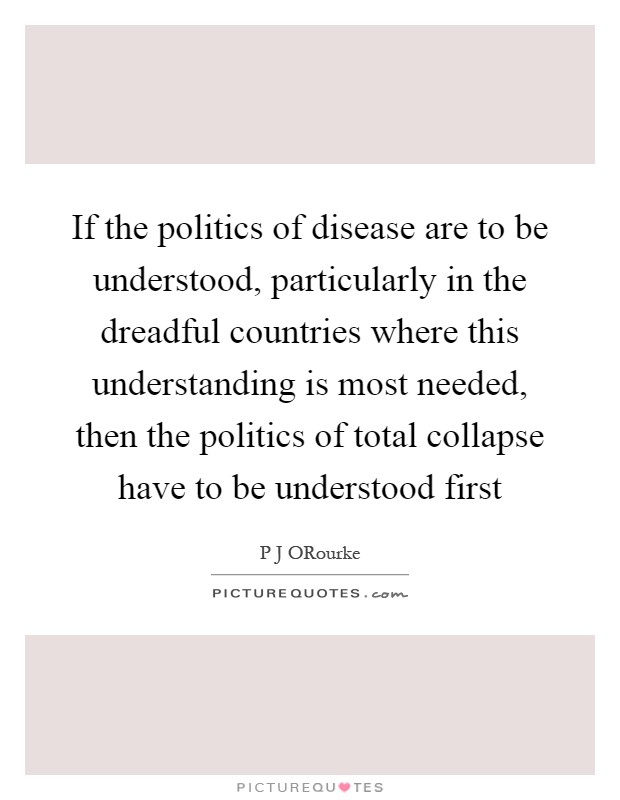 If the politics of disease are to be understood, particularly in the dreadful countries where this understanding is most needed, then the politics of total collapse have to be understood first Picture Quote #1