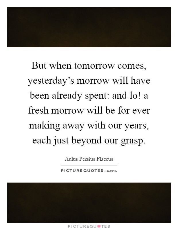 But when tomorrow comes, yesterday's morrow will have been already spent: and lo! a fresh morrow will be for ever making away with our years, each just beyond our grasp Picture Quote #1