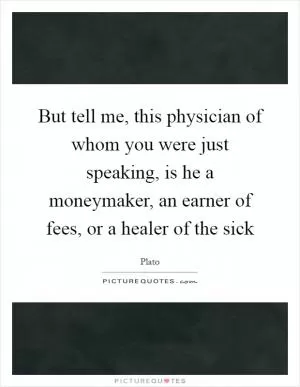 But tell me, this physician of whom you were just speaking, is he a moneymaker, an earner of fees, or a healer of the sick Picture Quote #1