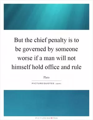 But the chief penalty is to be governed by someone worse if a man will not himself hold office and rule Picture Quote #1