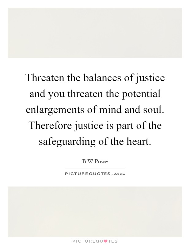 Threaten the balances of justice and you threaten the potential enlargements of mind and soul. Therefore justice is part of the safeguarding of the heart Picture Quote #1