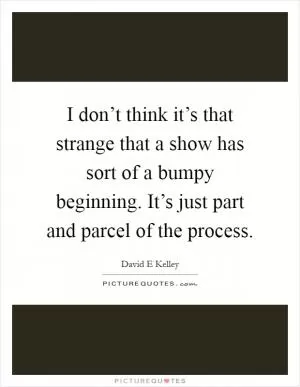 I don’t think it’s that strange that a show has sort of a bumpy beginning. It’s just part and parcel of the process Picture Quote #1