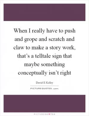When I really have to push and grope and scratch and claw to make a story work, that’s a telltale sign that maybe something conceptually isn’t right Picture Quote #1