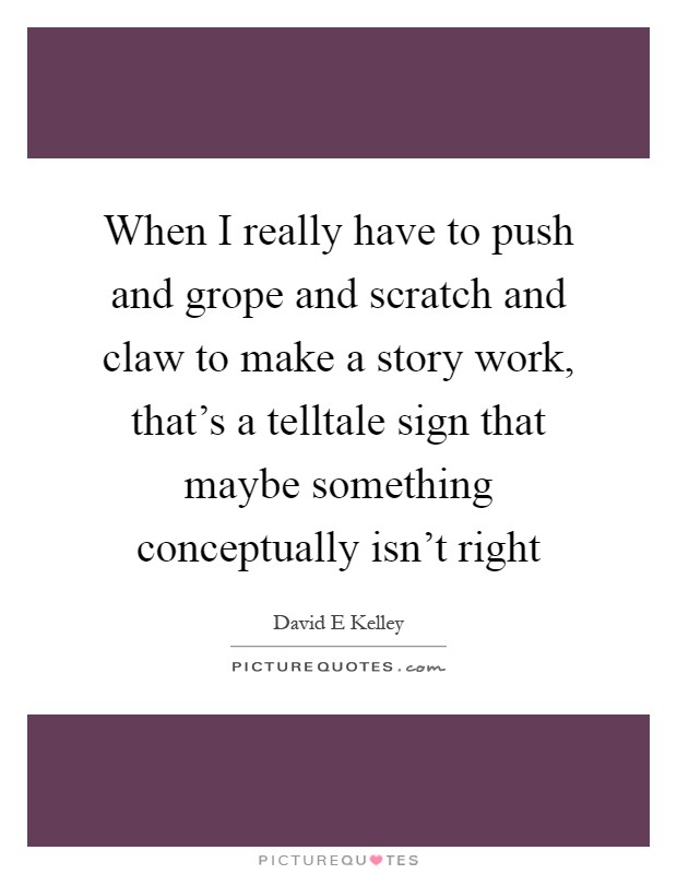When I really have to push and grope and scratch and claw to make a story work, that's a telltale sign that maybe something conceptually isn't right Picture Quote #1