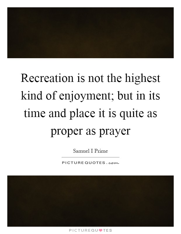 Recreation is not the highest kind of enjoyment; but in its time and place it is quite as proper as prayer Picture Quote #1