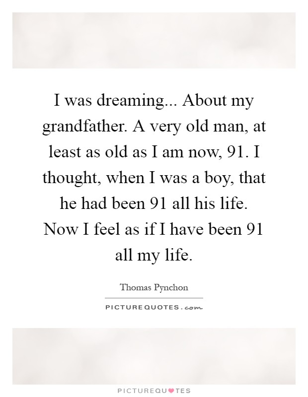 I was dreaming... About my grandfather. A very old man, at least as old as I am now, 91. I thought, when I was a boy, that he had been 91 all his life. Now I feel as if I have been 91 all my life Picture Quote #1