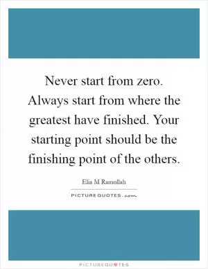 Never start from zero. Always start from where the greatest have finished. Your starting point should be the finishing point of the others Picture Quote #1