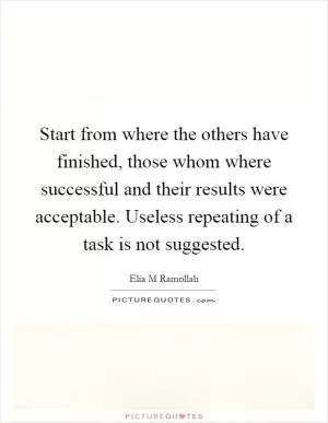 Start from where the others have finished, those whom where successful and their results were acceptable. Useless repeating of a task is not suggested Picture Quote #1