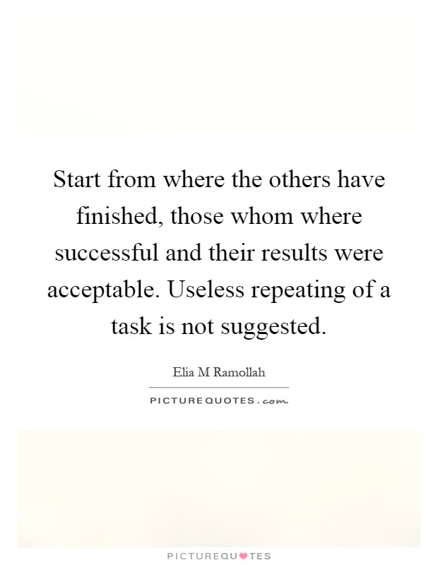 Start from where the others have finished, those whom where successful and their results were acceptable. Useless repeating of a task is not suggested Picture Quote #1
