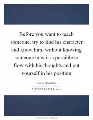 Before you want to teach someone, try to find his character and know him, without knowing someone how it is possible to flow with his thoughts and put yourself in his position Picture Quote #1