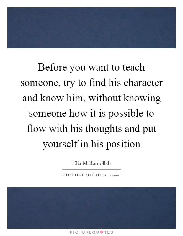 Before you want to teach someone, try to find his character and know him, without knowing someone how it is possible to flow with his thoughts and put yourself in his position Picture Quote #1