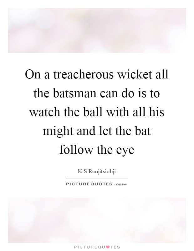 On a treacherous wicket all the batsman can do is to watch the ball with all his might and let the bat follow the eye Picture Quote #1
