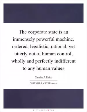 The corporate state is an immensely powerful machine, ordered, legalistic, rational, yet utterly out of human control, wholly and perfectly indifferent to any human values Picture Quote #1