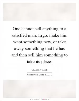 One cannot sell anything to a satisfied man. Ergo, make him want something new, or take away something that he has and then sell him something to take its place Picture Quote #1