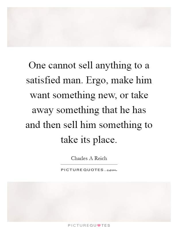 One cannot sell anything to a satisfied man. Ergo, make him want something new, or take away something that he has and then sell him something to take its place Picture Quote #1