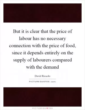 But it is clear that the price of labour has no necessary connection with the price of food, since it depends entirely on the supply of labourers compared with the demand Picture Quote #1