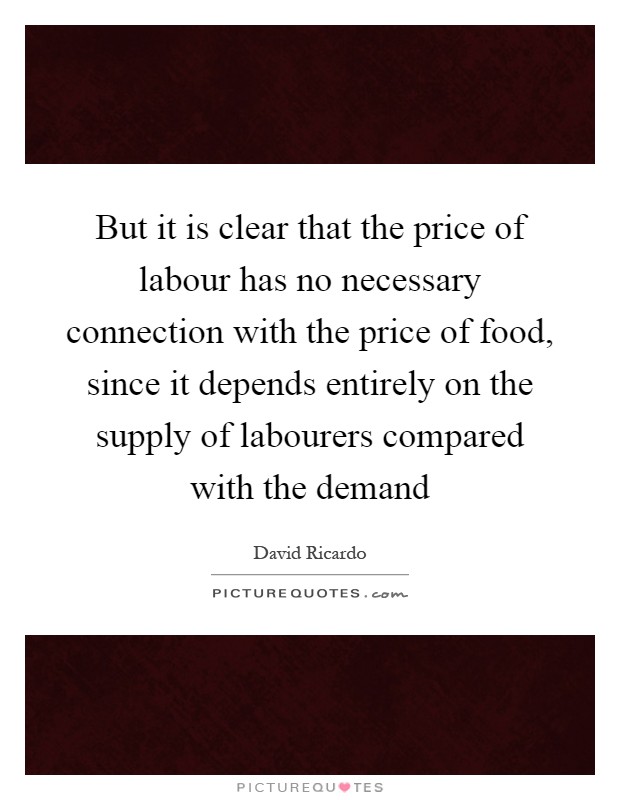 But it is clear that the price of labour has no necessary connection with the price of food, since it depends entirely on the supply of labourers compared with the demand Picture Quote #1