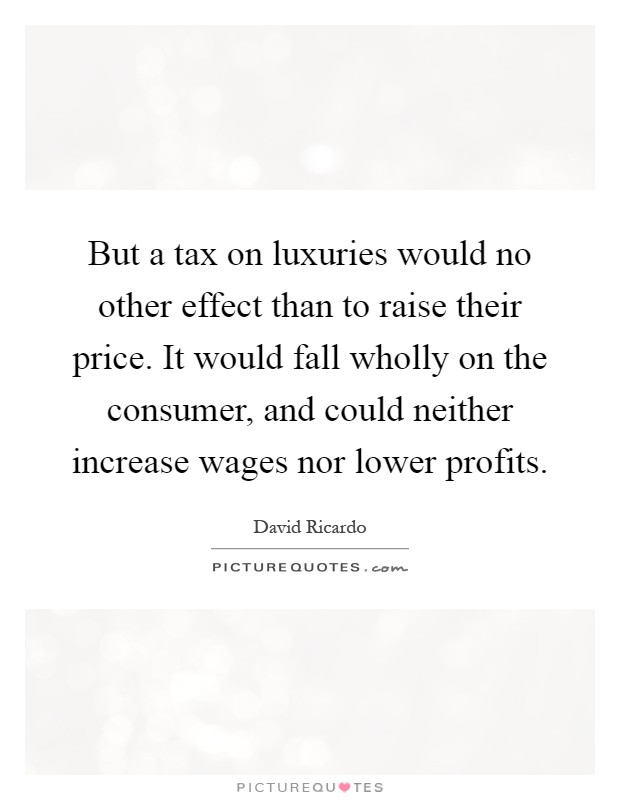 But a tax on luxuries would no other effect than to raise their price. It would fall wholly on the consumer, and could neither increase wages nor lower profits Picture Quote #1