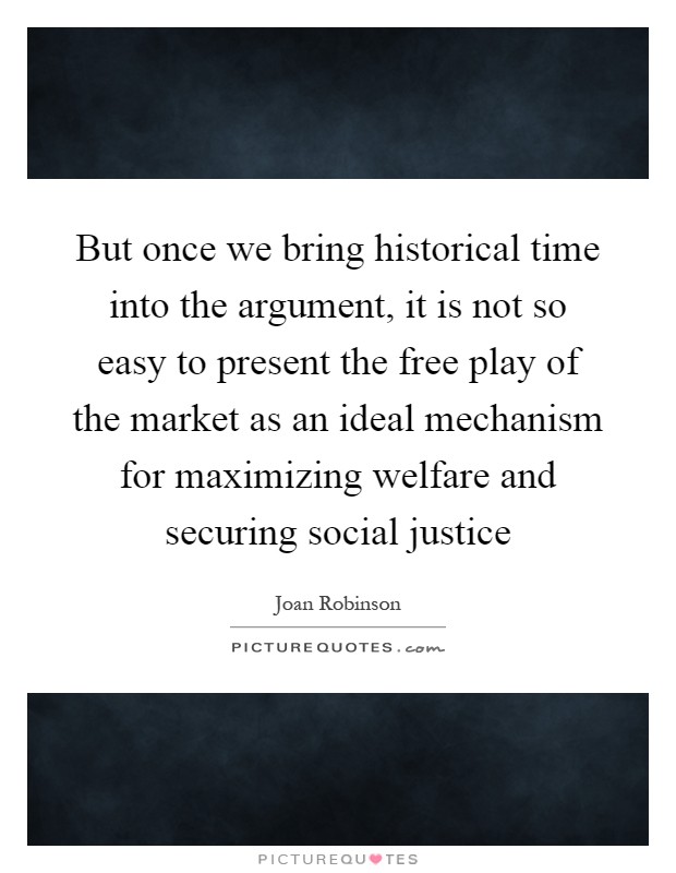 But once we bring historical time into the argument, it is not so easy to present the free play of the market as an ideal mechanism for maximizing welfare and securing social justice Picture Quote #1